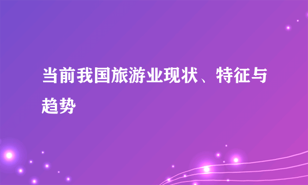 当前我国旅游业现状、特征与趋势