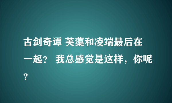 古剑奇谭 芙蕖和凌端最后在一起？ 我总感觉是这样，你呢？