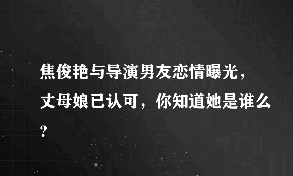 焦俊艳与导演男友恋情曝光，丈母娘已认可，你知道她是谁么？