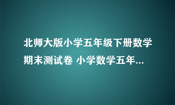 北师大版小学五年级下册数学期末测试卷 小学数学五年级下册 期末试卷 北师大版 试题下载