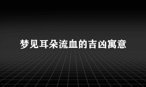 梦见耳朵流血的吉凶寓意