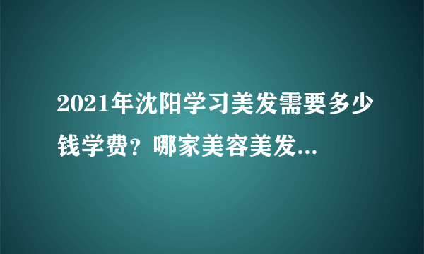 2021年沈阳学习美发需要多少钱学费？哪家美容美发学校价格便宜教的好？