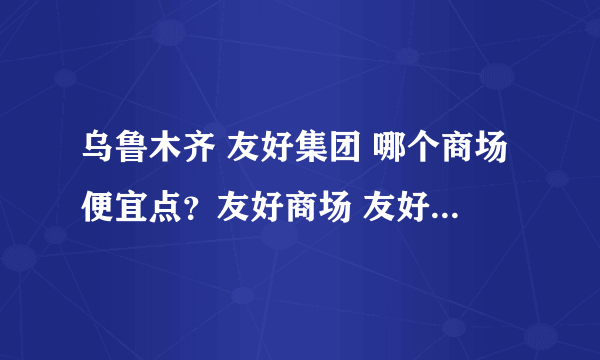 乌鲁木齐 友好集团 哪个商场便宜点？友好商场 友好百盛 ...谢谢啦