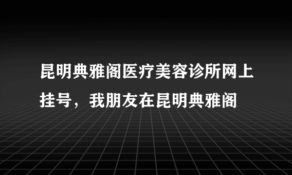 昆明典雅阁医疗美容诊所网上挂号，我朋友在昆明典雅阁