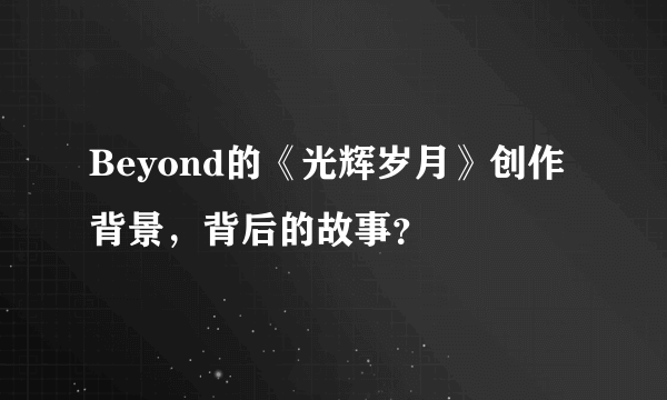 Beyond的《光辉岁月》创作背景，背后的故事？