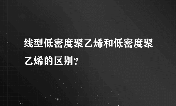 线型低密度聚乙烯和低密度聚乙烯的区别？