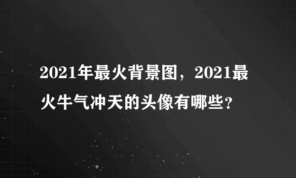 2021年最火背景图，2021最火牛气冲天的头像有哪些？