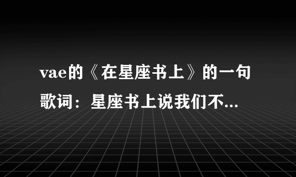 vae的《在星座书上》的一句歌词：星座书上说我们不合，金牛座的我配不上你的好，那个你是什么座的 勒？