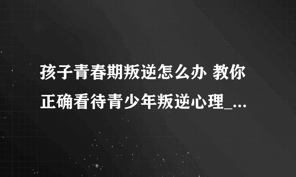 孩子青春期叛逆怎么办 教你正确看待青少年叛逆心理_青春期青少年的心理需求