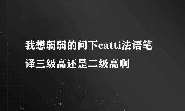 我想弱弱的问下catti法语笔译三级高还是二级高啊