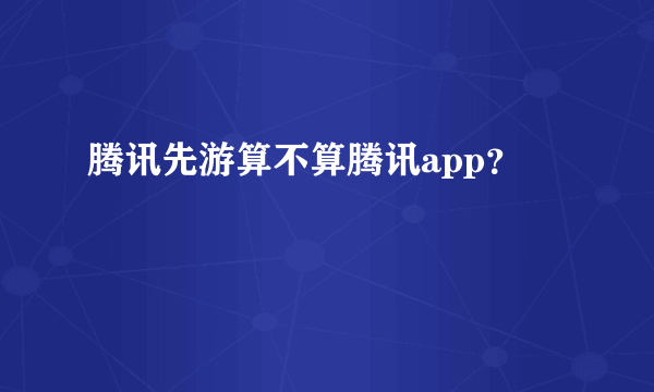 腾讯先游算不算腾讯app？