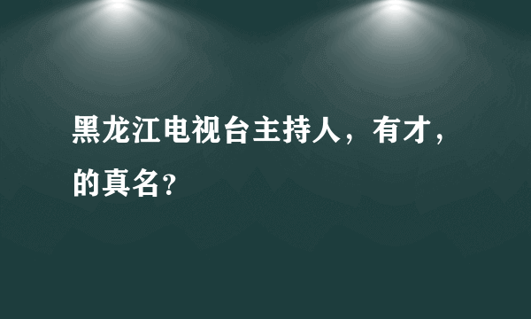 黑龙江电视台主持人，有才，的真名？