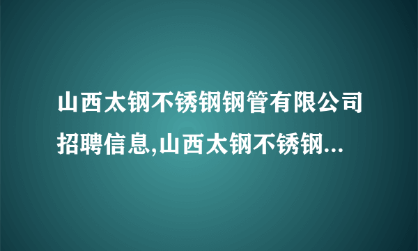 山西太钢不锈钢钢管有限公司招聘信息,山西太钢不锈钢钢管有限公司怎么样？