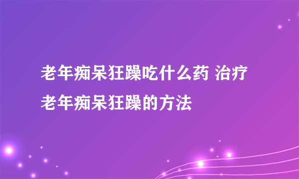 老年痴呆狂躁吃什么药 治疗老年痴呆狂躁的方法