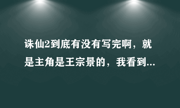 诛仙2到底有没有写完啊，就是主角是王宗景的，我看到萧逸才找到诛仙剑就没了。