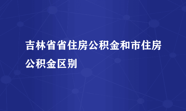 吉林省省住房公积金和市住房公积金区别