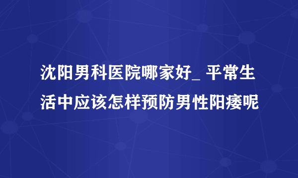 沈阳男科医院哪家好_ 平常生活中应该怎样预防男性阳痿呢