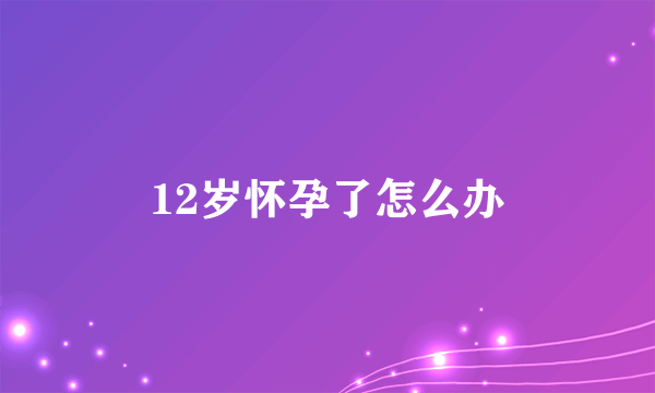 12岁怀孕了怎么办