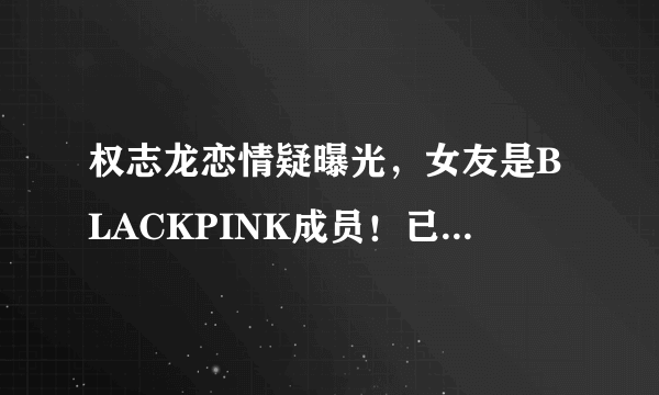 权志龙恋情疑曝光，女友是BLACKPINK成员！已经秘密交往一年之久