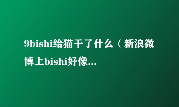 9bishi给猫干了什么（新浪微博上bishi好像自己说过，我是复习玛利亚时看弹幕上有人发）