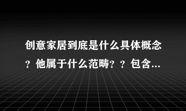 创意家居到底是什么具体概念？他属于什么范畴？？包含那些东西啊？