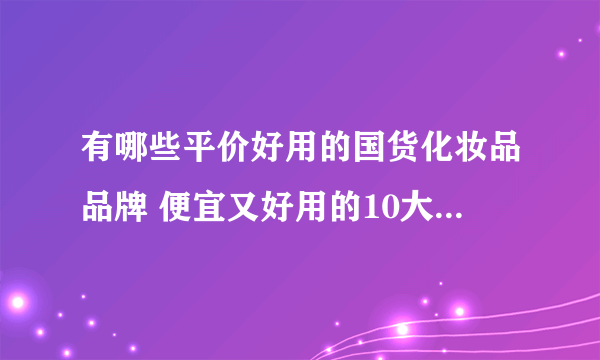 有哪些平价好用的国货化妆品品牌 便宜又好用的10大国货护肤推荐