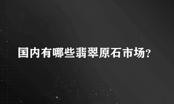 国内有哪些翡翠原石市场？