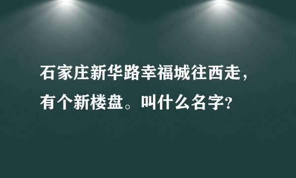 石家庄新华路幸福城往西走，有个新楼盘。叫什么名字？