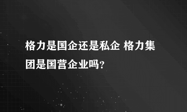 格力是国企还是私企 格力集团是国营企业吗？