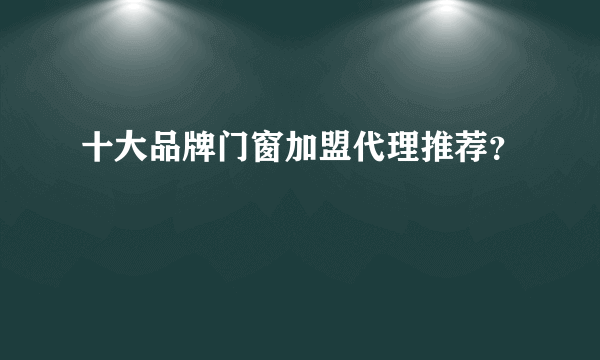 十大品牌门窗加盟代理推荐？