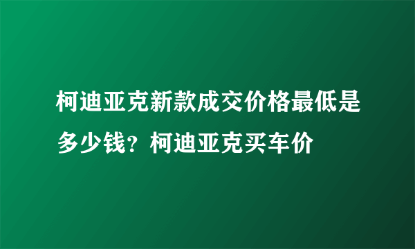 柯迪亚克新款成交价格最低是多少钱？柯迪亚克买车价