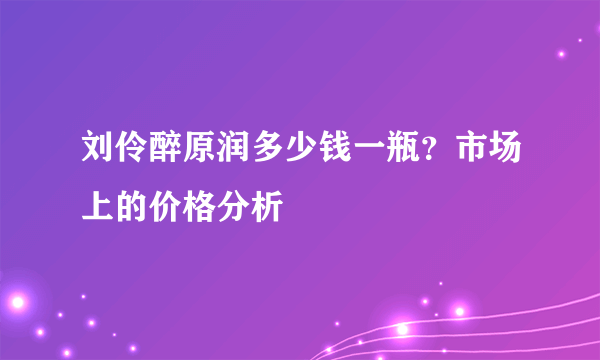 刘伶醉原润多少钱一瓶？市场上的价格分析