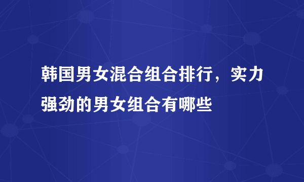 韩国男女混合组合排行，实力强劲的男女组合有哪些