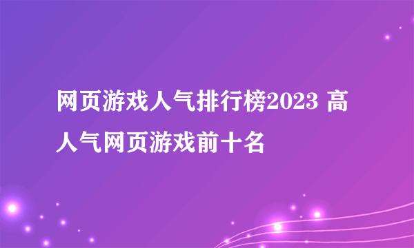 网页游戏人气排行榜2023 高人气网页游戏前十名