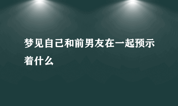 梦见自己和前男友在一起预示着什么