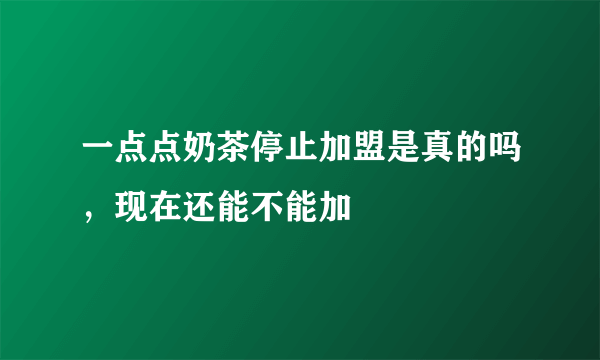 一点点奶茶停止加盟是真的吗，现在还能不能加