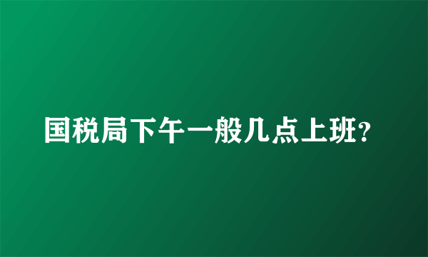 国税局下午一般几点上班？