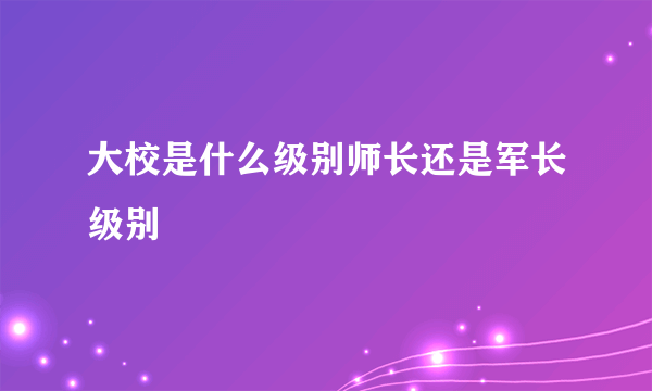 大校是什么级别师长还是军长级别