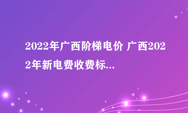 2022年广西阶梯电价 广西2022年新电费收费标准 广西目录销售电价2022