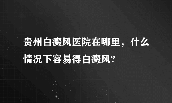 贵州白癜风医院在哪里，什么情况下容易得白癜风?