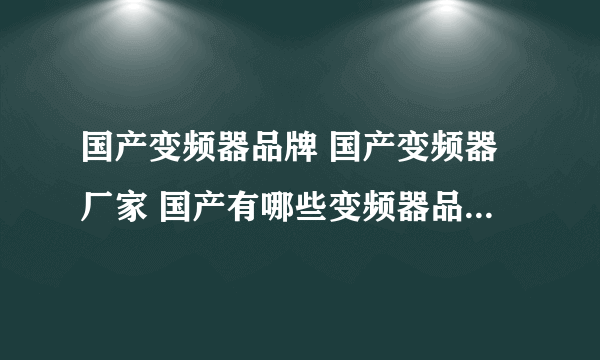 国产变频器品牌 国产变频器厂家 国产有哪些变频器品牌【品牌库】