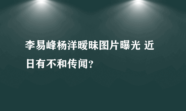 李易峰杨洋暧昧图片曝光 近日有不和传闻？