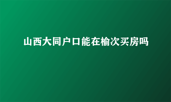 山西大同户口能在榆次买房吗