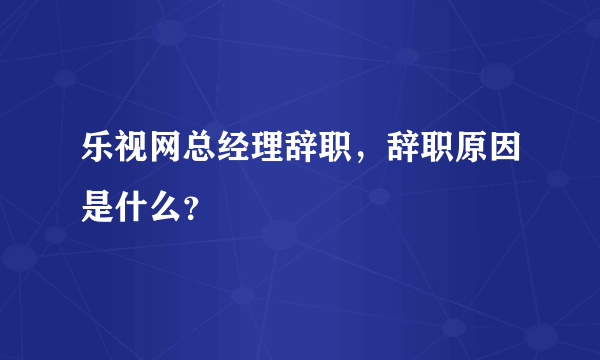 乐视网总经理辞职，辞职原因是什么？