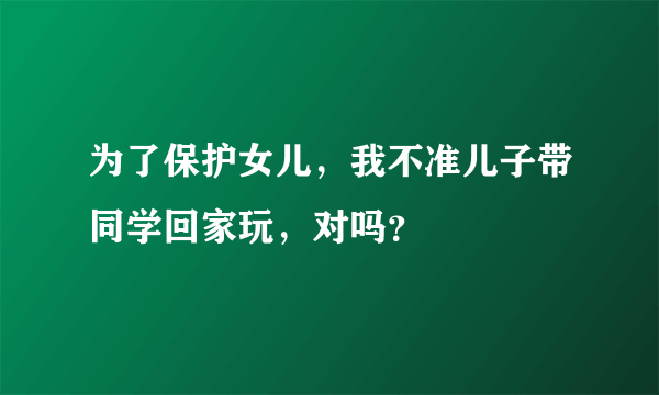 为了保护女儿，我不准儿子带同学回家玩，对吗？