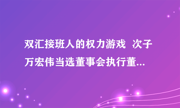 双汇接班人的权力游戏  次子万宏伟当选董事会执行董事兼副主席