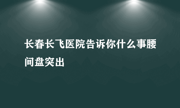 长春长飞医院告诉你什么事腰间盘突出