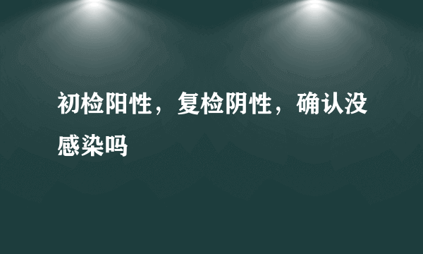 初检阳性，复检阴性，确认没感染吗