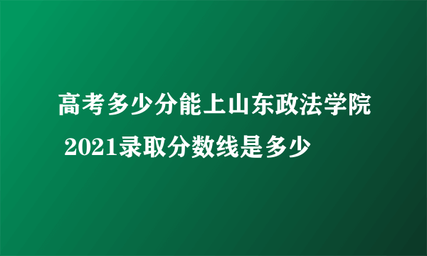 高考多少分能上山东政法学院 2021录取分数线是多少