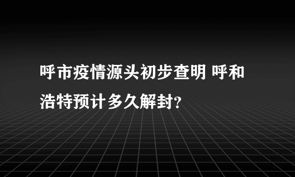 呼市疫情源头初步查明 呼和浩特预计多久解封？